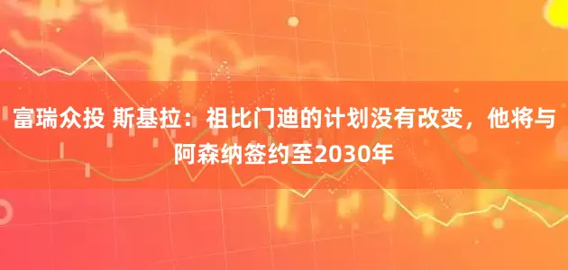 富瑞众投 斯基拉：祖比门迪的计划没有改变，他将与阿森纳签约至2030年
