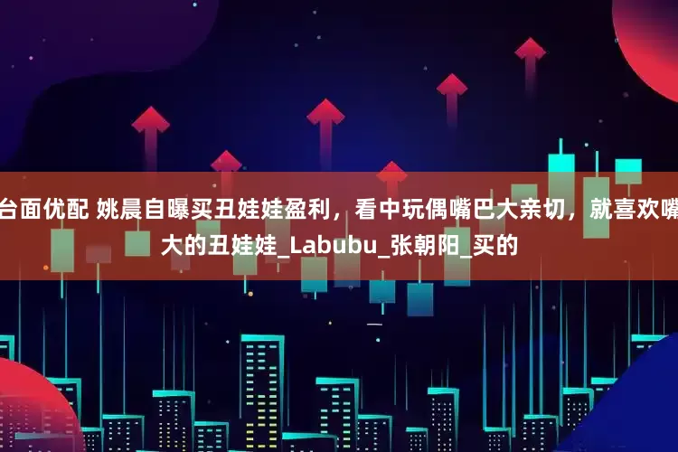 台面优配 姚晨自曝买丑娃娃盈利，看中玩偶嘴巴大亲切，就喜欢嘴大的丑娃娃_Labubu_张朝阳_买的