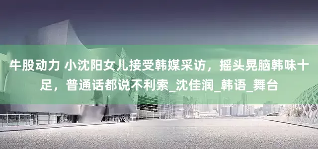 牛股动力 小沈阳女儿接受韩媒采访，摇头晃脑韩味十足，普通话都说不利索_沈佳润_韩语_舞台