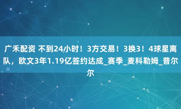 广禾配资 不到24小时！3方交易！3换3！4球星离队，欧文3年1.19亿签约达成_赛季_麦科勒姆_普尔