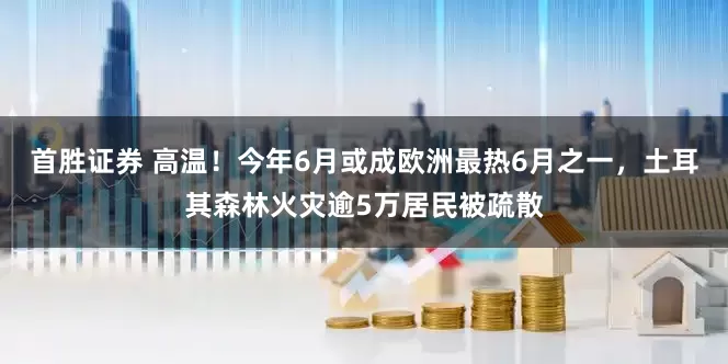 首胜证券 高温！今年6月或成欧洲最热6月之一，土耳其森林火灾逾5万居民被疏散