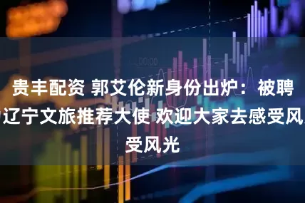 贵丰配资 郭艾伦新身份出炉：被聘为辽宁文旅推荐大使 欢迎大家去感受风光