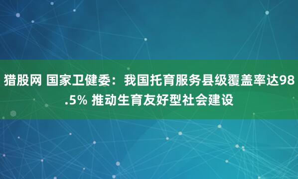 猎股网 国家卫健委：我国托育服务县级覆盖率达98.5% 推动生育友好型社会建设