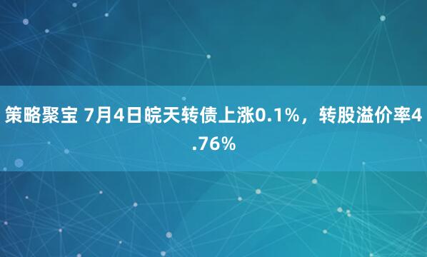 策略聚宝 7月4日皖天转债上涨0.1%，转股溢价率4.76%