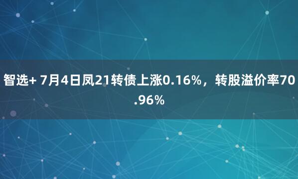 智选+ 7月4日凤21转债上涨0.16%，转股溢价率70.96%