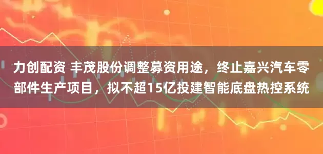 力创配资 丰茂股份调整募资用途，终止嘉兴汽车零部件生产项目，拟不超15亿投建智能底盘热控系统