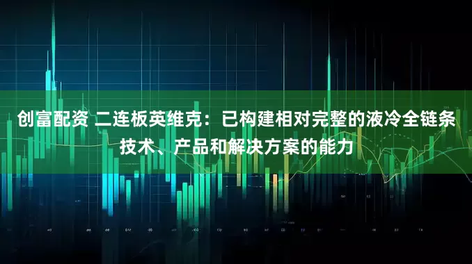创富配资 二连板英维克：已构建相对完整的液冷全链条技术、产品和解决方案的能力
