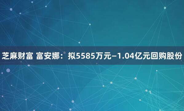芝麻财富 富安娜：拟5585万元—1.04亿元回购股份