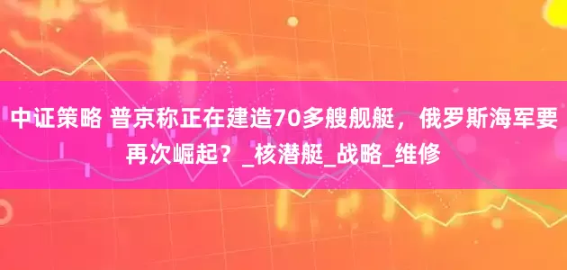 中证策略 普京称正在建造70多艘舰艇，俄罗斯海军要再次崛起？_核潜艇_战略_维修