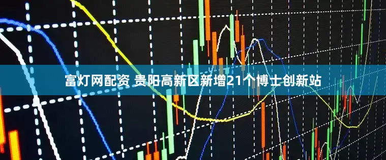 富灯网配资 贵阳高新区新增21个博士创新站