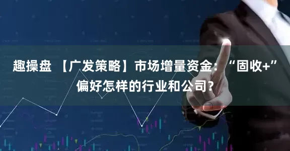 趣操盘 【广发策略】市场增量资金：“固收+”偏好怎样的行业和公司？