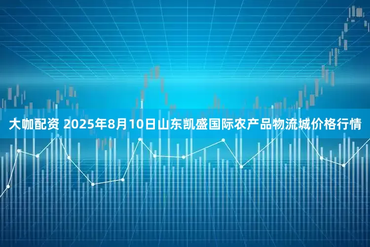 大咖配资 2025年8月10日山东凯盛国际农产品物流城价格行情