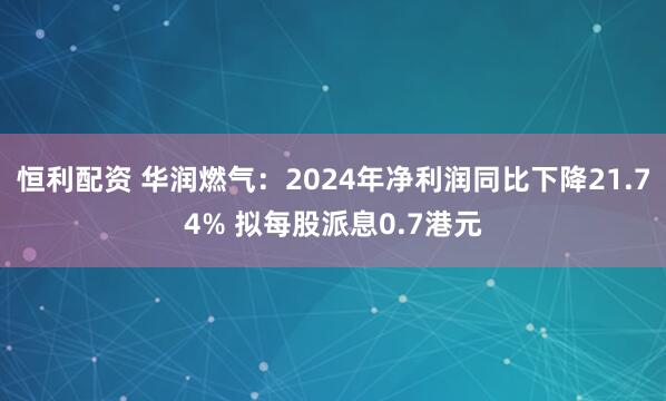 恒利配资 华润燃气：2024年净利润同比下降21.74% 拟每股派息0.7港元