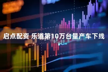启点配资 乐道第10万台量产车下线