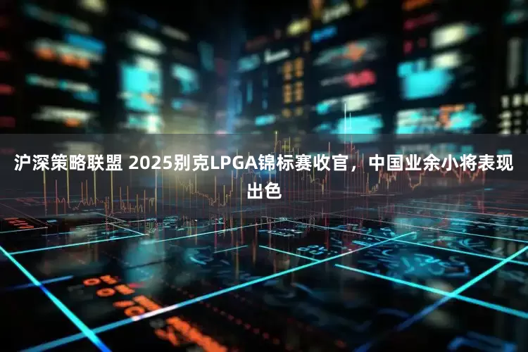 沪深策略联盟 2025别克LPGA锦标赛收官，中国业余小将表现出色