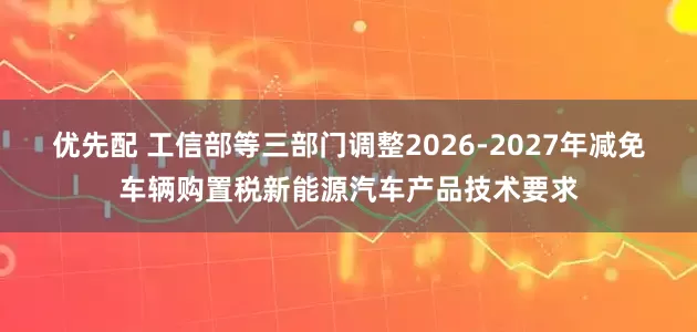 优先配 工信部等三部门调整2026-2027年减免车辆购置税新能源汽车产品技术要求