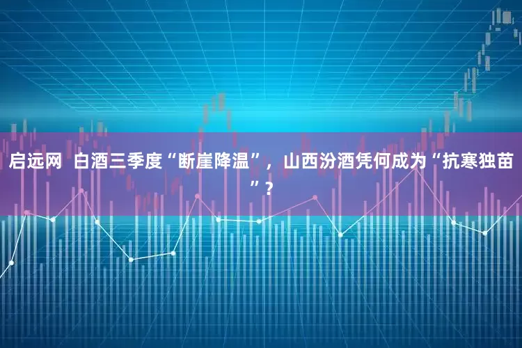 启远网 白酒三季度“断崖降温”,山西汾酒凭何成为“抗寒独苗”?