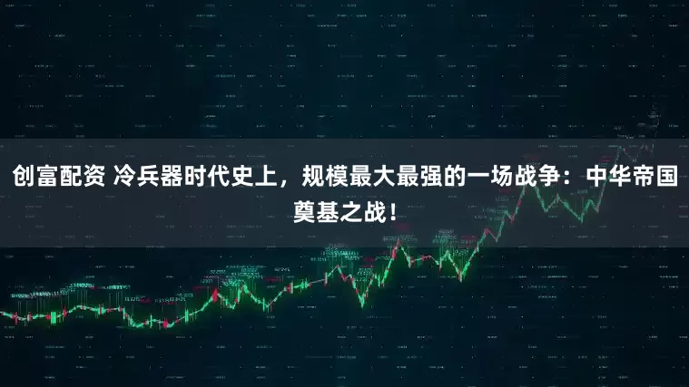 创富配资 冷兵器时代史上，规模最大最强的一场战争：中华帝国奠基之战！