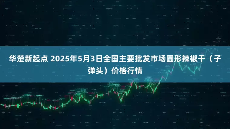 华楚新起点 2025年5月3日全国主要批发市场圆形辣椒干（子弹头）价格行情