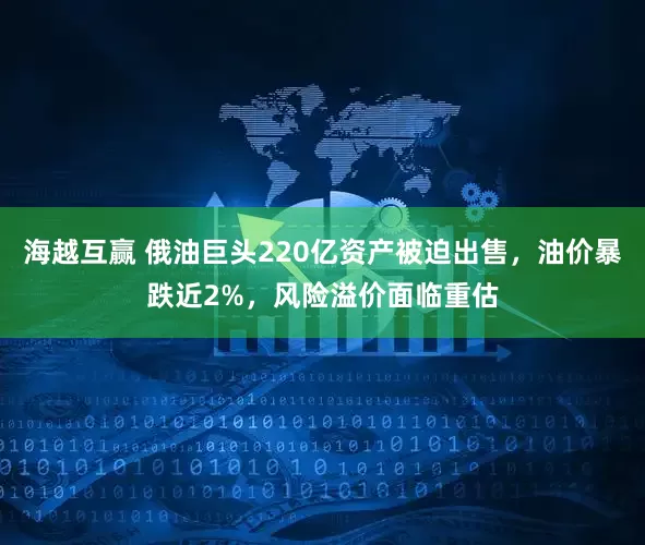 海越互赢 俄油巨头220亿资产被迫出售，油价暴跌近2%，风险溢价面临重估