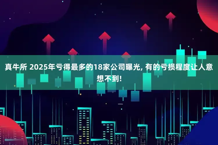 真牛所 2025年亏得最多的18家公司曝光, 有的亏损程度让人意想不到!