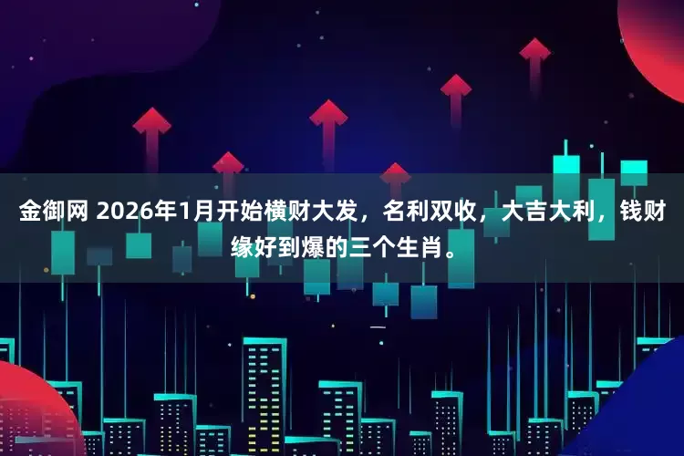 金御网 2026年1月开始横财大发，名利双收，大吉大利，钱财缘好到爆的三个生肖。