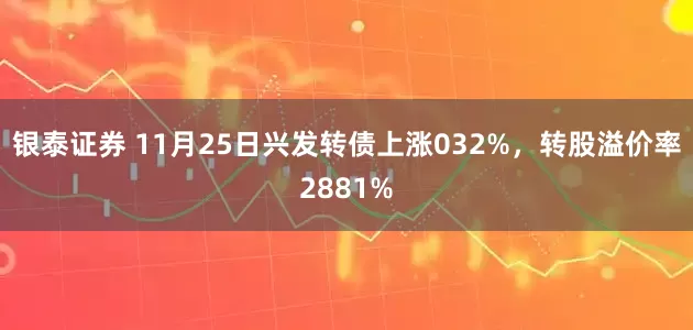 银泰证券 11月25日兴发转债上涨032%，转股溢价率2881%