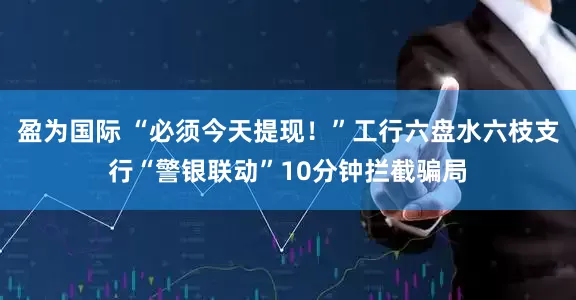 盈为国际 “必须今天提现！”工行六盘水六枝支行“警银联动”10分钟拦截骗局