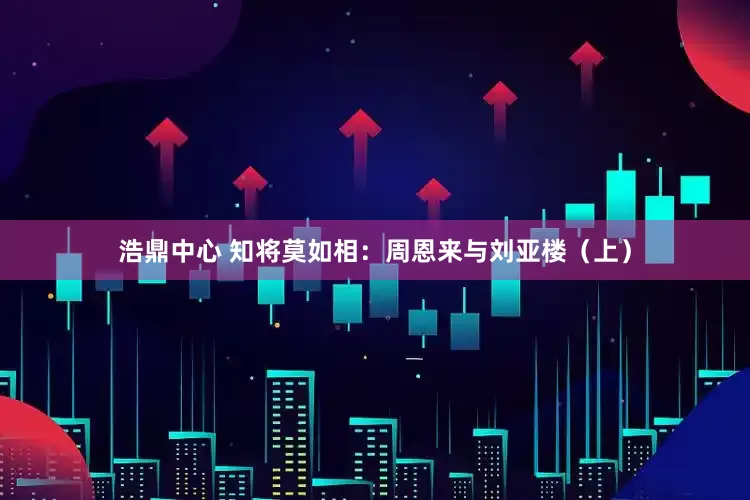 浩鼎中心 知将莫如相：周恩来与刘亚楼（上）