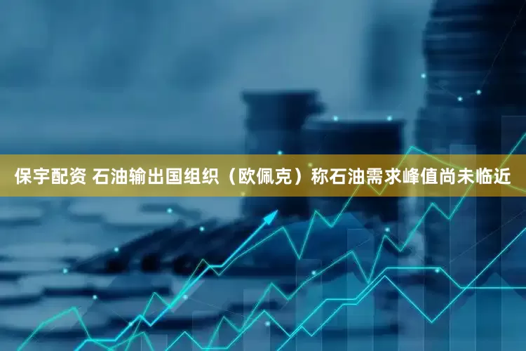 保宇配资 石油输出国组织（欧佩克）称石油需求峰值尚未临近