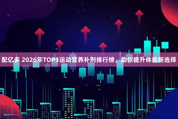 配亿多 2026年TOP3运动营养补剂排行榜，助你提升体能新选择