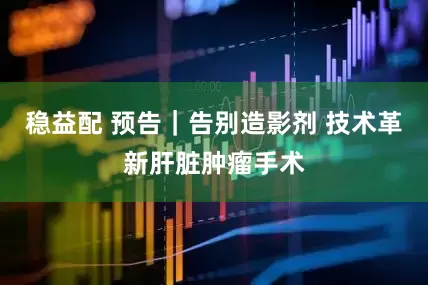 稳益配 预告｜告别造影剂 技术革新肝脏肿瘤手术